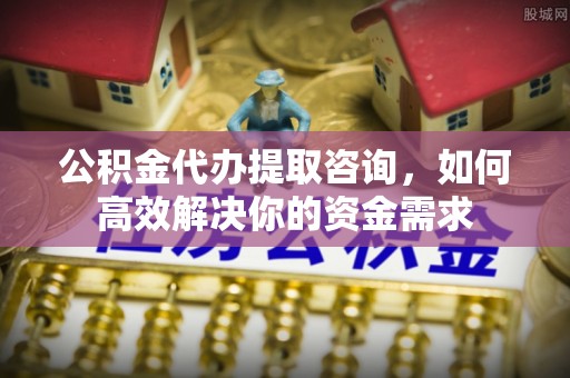 瓜州公积金代办提取咨询，如何高效解决你的资金需求