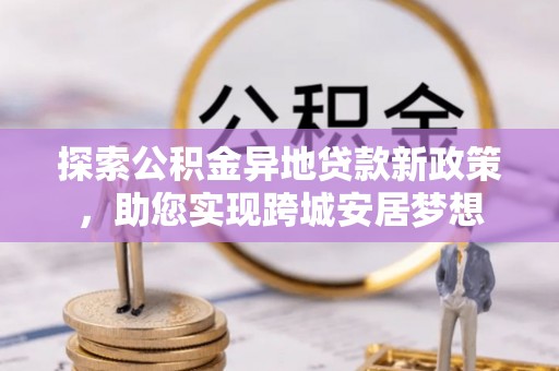 瓜州探索公积金异地贷款新政策，助您实现跨城安居梦想