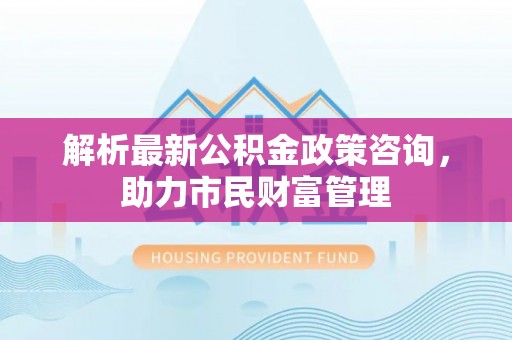 瓜州解析最新公积金政策咨询，助力市民财富管理