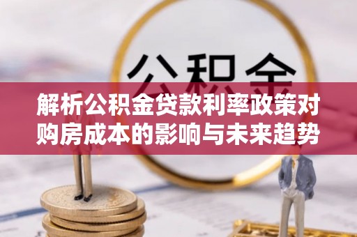瓜州解析公积金贷款利率政策对购房成本的影响与未来趋势