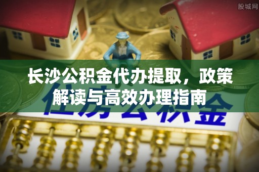 瓜州长沙公积金代办提取，政策解读与高效办理指南