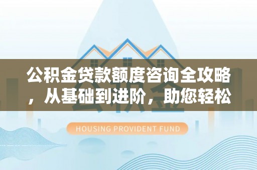 瓜州公积金贷款额度咨询全攻略，从基础到进阶，助您轻松掌握关键要点